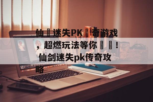 仙劍迷失PK傳奇游戏，超燃玩法等你來戰！ 仙剑迷失pk传奇攻略