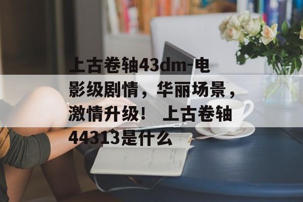上古卷轴43dm-电影级剧情，华丽场景，激情升级！ 上古卷轴44313是什么