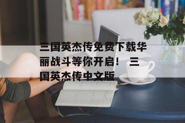 三国英杰传免费下载华丽战斗等你开启！ 三国英杰传中文版
