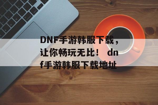 DNF手游韩服下载，让你畅玩无比！ dnf手游韩服下载地址