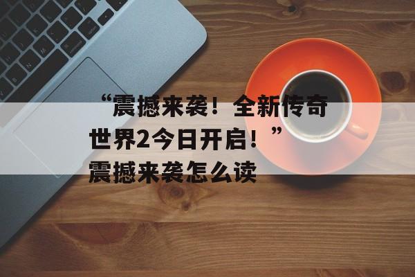 “震撼来袭！全新传奇世界2今日开启！” 震撼来袭怎么读