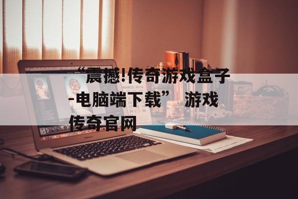 “震撼!传奇游戏盒子-电脑端下载” 游戏传奇官网