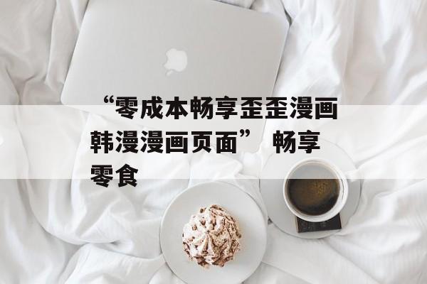 “零成本畅享歪歪漫画韩漫漫画页面” 畅享零食