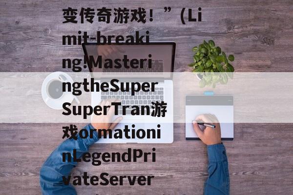 “突破极限！玩转超超变传奇游戏！”(Limit-breaking!MasteringtheSuperSuperTran游戏ormationinLegendPrivateServers!) 突破极限游戏