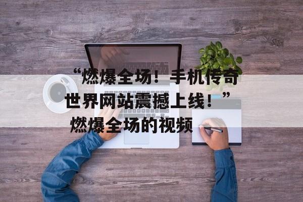 “燃爆全场！手机传奇世界网站震撼上线！” 燃爆全场的视频