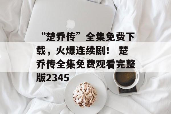 “楚乔传”全集免费下载，火爆连续剧！ 楚乔传全集免费观看完整版2345
