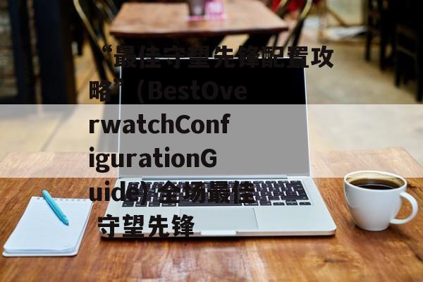 “最佳守望先锋配置攻略”(BestOverwatchConfigurationGuide) 全场最佳 守望先锋