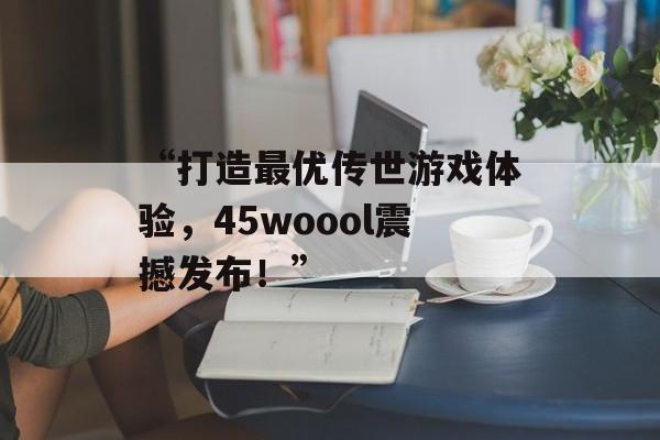 “打造最优传世游戏体验，45woool震撼发布！”