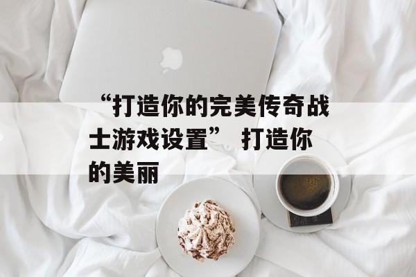 “打造你的完美传奇战士游戏设置” 打造你的美丽