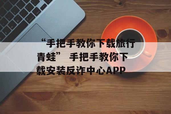 “手把手教你下载旅行青蛙” 手把手教你下载安装反诈中心APP