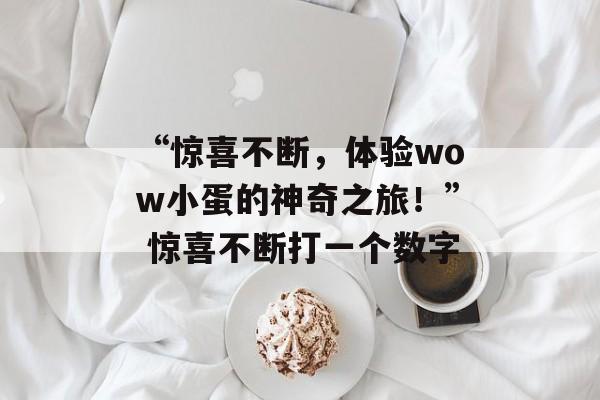 “惊喜不断，体验wow小蛋的神奇之旅！” 惊喜不断打一个数字