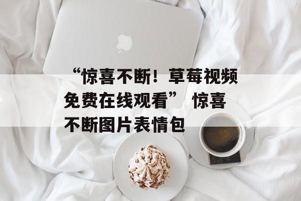 “惊喜不断！草莓视频免费在线观看” 惊喜不断图片表情包