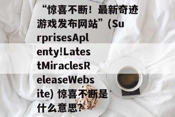 “惊喜不断！最新奇迹游戏发布网站”(SurprisesAplenty!LatestMiraclesReleaseWebsite) 惊喜不断是什么意思?