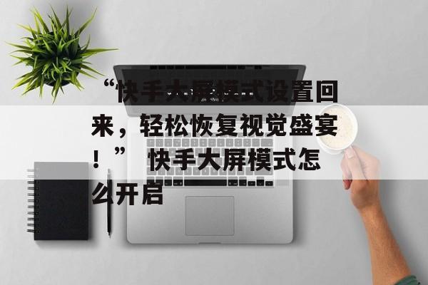 “快手大屏模式设置回来，轻松恢复视觉盛宴！” 快手大屏模式怎么开启