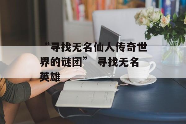 “寻找无名仙人传奇世界的谜团” 寻找无名英雄