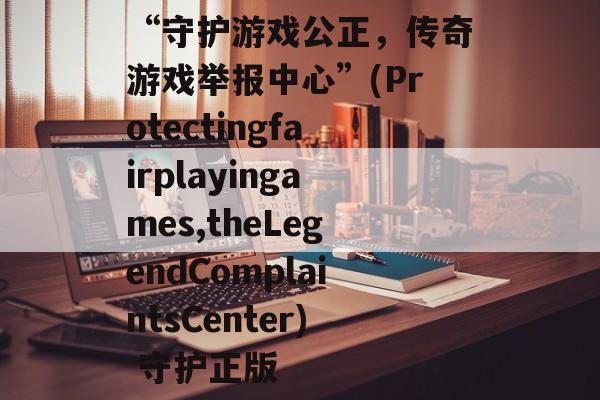 “守护游戏公正，传奇游戏举报中心”(Protectingfairplayingames,theLegendComplaintsCenter) 守护正版