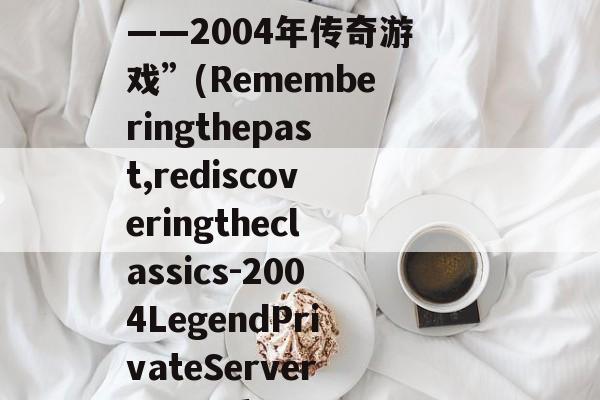 “回忆过往，重拾经典——2004年传奇游戏”(Rememberingthepast,rediscoveringtheclassics-2004LegendPrivateServer) 回忆重来