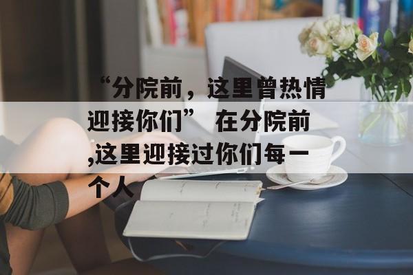 “分院前，这里曾热情迎接你们” 在分院前,这里迎接过你们每一个人