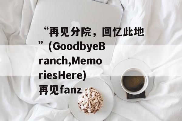 “再见分院，回忆此地”(GoodbyeBranch,MemoriesHere) 再见fanz