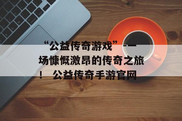 “公益传奇游戏”-一场慷慨激昂的传奇之旅！ 公益传奇手游官网