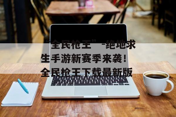 “全民枪王”-绝地求生手游新赛季来袭！ 全民枪王下载最新版