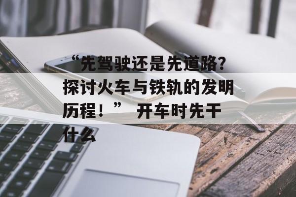 “先驾驶还是先道路？探讨火车与铁轨的发明历程！” 开车时先干什么