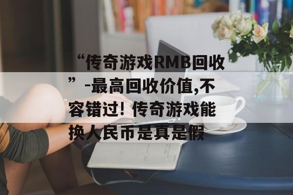 “传奇游戏RMB回收”-最高回收价值,不容错过! 传奇游戏能换人民币是真是假