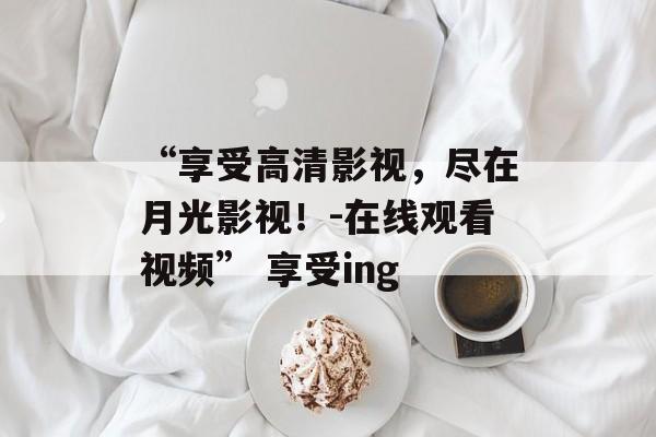 “享受高清影视，尽在月光影视！-在线观看视频” 享受ing