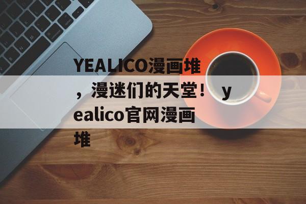 YEALICO漫画堆，漫迷们的天堂！ yealico官网漫画堆