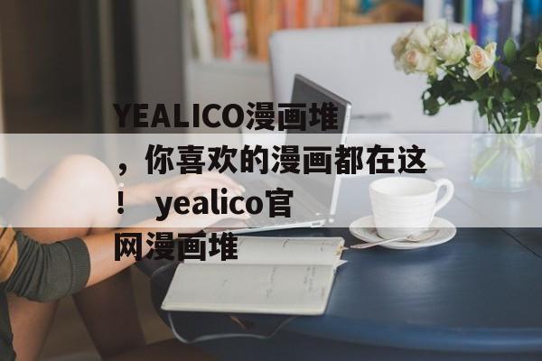 YEALICO漫画堆，你喜欢的漫画都在这！ yealico官网漫画堆