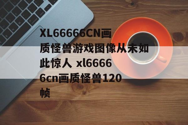 XL66666CN画质怪兽游戏图像从未如此惊人 xl66666cn画质怪兽120帧