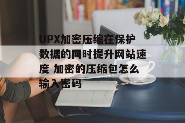 UPX加密压缩在保护数据的同时提升网站速度 加密的压缩包怎么输入密码