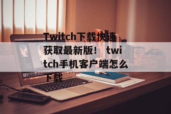 Twitch下载快速获取最新版！ twitch手机客户端怎么下载