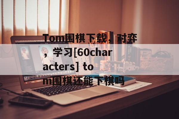 Tom围棋下载，对弈，学习[60characters] tom围棋还能下棋吗