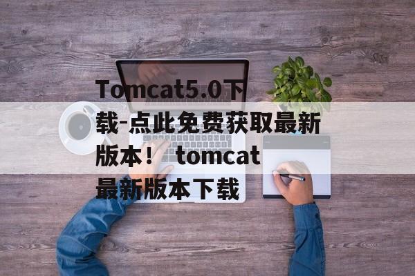 Tomcat5.0下载-点此免费获取最新版本！ tomcat最新版本下载