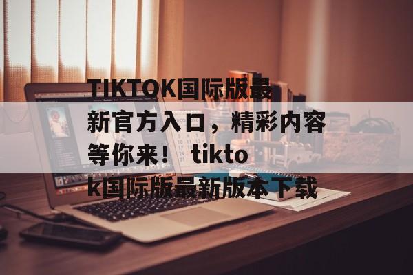 TIKTOK国际版最新官方入口，精彩内容等你来！ tiktok国际版最新版本下载