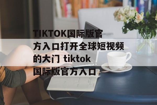 TIKTOK国际版官方入口打开全球短视频的大门 tiktok国际版官方入口