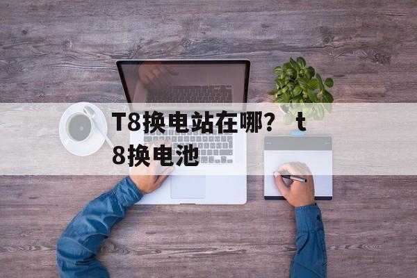 T8换电站在哪？ t8换电池