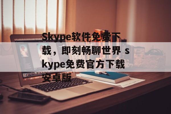 Skype软件免费下载，即刻畅聊世界 skype免费官方下载安卓版