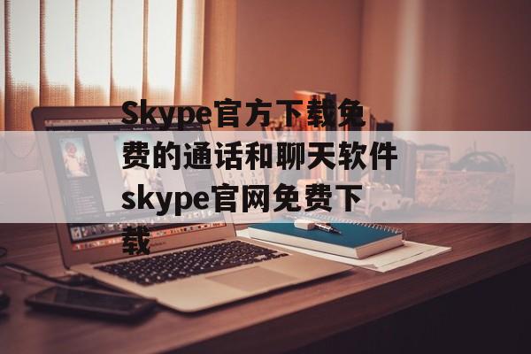 Skype官方下载免费的通话和聊天软件 skype官网免费下载