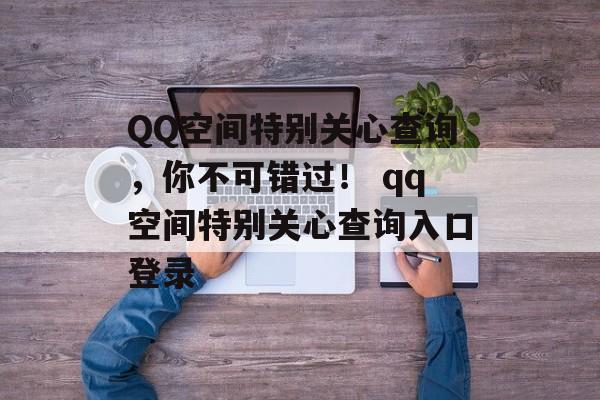 QQ空间特别关心查询，你不可错过！ qq空间特别关心查询入口登录