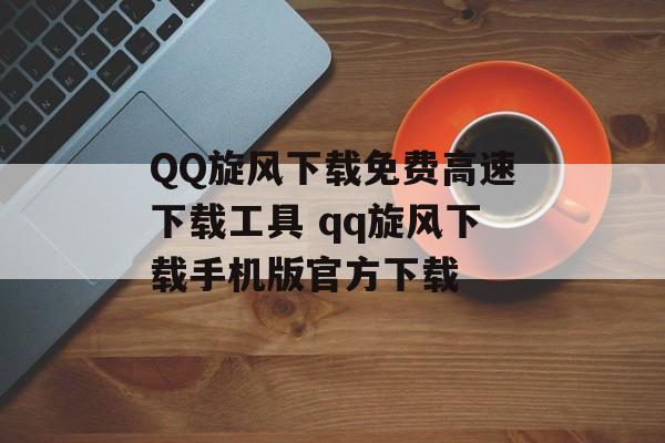 QQ旋风下载免费高速下载工具 qq旋风下载手机版官方下载