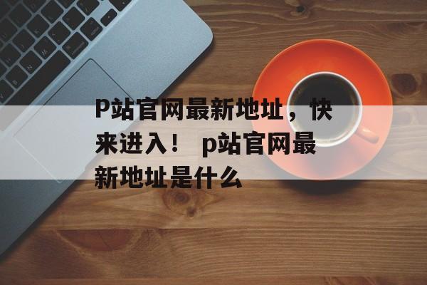 P站官网最新地址，快来进入！ p站官网最新地址是什么