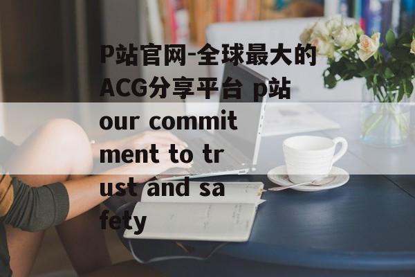 P站官网-全球最大的ACG分享平台 p站our commitment to trust and safety