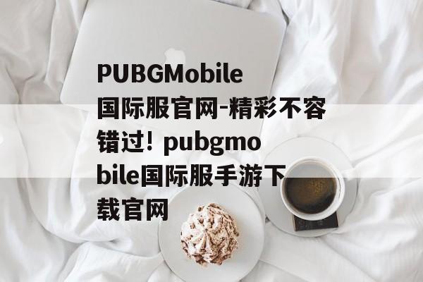 PUBGMobile国际服官网-精彩不容错过! pubgmobile国际服手游下载官网