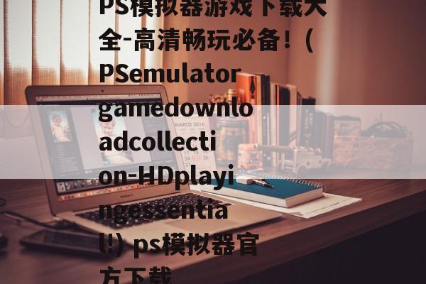 PS模拟器游戏下载大全-高清畅玩必备！(PSemulatorgamedownloadcollection-HDplayingessential!) ps模拟器官方下载