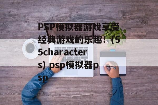 PSP模拟器游戏享受经典游戏的乐趣！(55characters) psp模拟器psp