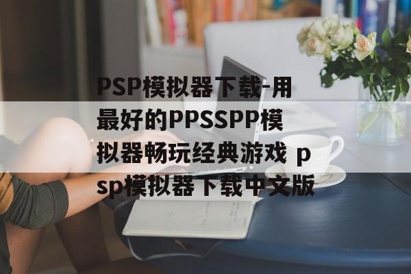 PSP模拟器下载-用最好的PPSSPP模拟器畅玩经典游戏 psp模拟器下载中文版
