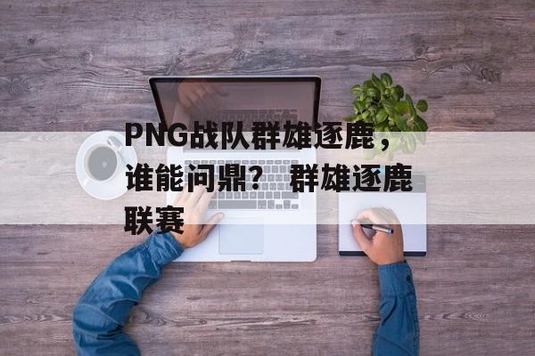 PNG战队群雄逐鹿，谁能问鼎？ 群雄逐鹿联赛