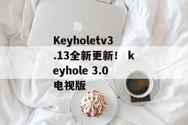 Keyholetv3.13全新更新！ keyhole 3.0电视版